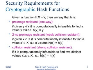 CS526 Topic 5: Hash Functions and
Message Authentication
7
Security Requirements for
Cryptographic Hash Functions
Given a function h:X Y, then we say that h is:
• preimage resistant (one-way):
if given y Y it is computationally infeasible to find a
value x X s.t. h(x) = y
• 2-nd preimage resistant (weak collision resistant):
if given x  X it is computationally infeasible to find a
value x’  X, s.t. x’x and h(x’) = h(x)
• collision resistant (strong collision resistant):
if it is computationally infeasible to find two distinct
values x’,x  X, s.t. h(x’) = h(x)
 