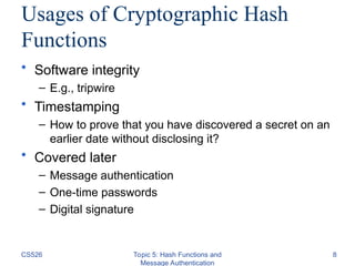 CS526 Topic 5: Hash Functions and
Message Authentication
8
Usages of Cryptographic Hash
Functions
• Software integrity
– E.g., tripwire
• Timestamping
– How to prove that you have discovered a secret on an
earlier date without disclosing it?
• Covered later
– Message authentication
– One-time passwords
– Digital signature
 