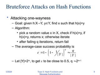 CS526 Topic 5: Hash Functions and
Message Authentication
9
Bruteforce Attacks on Hash Functions
• Attacking one-wayness
– Goal: given h:XY, yY, find x such that h(x)=y
– Algorithm:
• pick a random value x in X, check if h(x)=y, if
h(x)=y, returns x; otherwise iterate
• after failing q iterations, return fail
– The average-case success probability is
– Let |Y|=2m
, to get  to be close to 0.5, q 2m-1
|
|
|
|
1
1
1
Y
q
Y
q






 



 