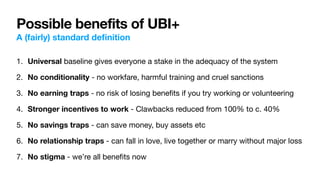 Possible benefits of UBI+
A (fairly) standard de
fi
nition
1. Universal baseline gives everyone a stake in the adequacy of the system

2. No conditionality - no workfare, harmful training and cruel sanctions

3. No earning traps - no risk of losing bene
fi
ts if you try working or volunteering

4. Stronger incentives to work - Clawbacks reduced from 100% to c. 40%

5. No savings traps - can save money, buy assets etc

6. No relationship traps - can fall in love, live together or marry without major loss

7. No stigma - we’re all bene
fi
ts now
 