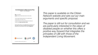 This paper is available on the Citizen
Network website and sets out our main
arguments and speci
fi
c proposal.


The paper is still out for consultation and we
are particularly interested in the views of
disabled people on whether this offers a
positive way forward that integrates the
principles of UBI with those of the
Independent Living Movement.
 
