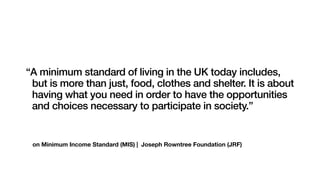 on Minimum Income Standard (MIS) | Joseph Rowntree Foundation (JRF)
“A minimum standard of living in the UK today includes,
but is more than just, food, clothes and shelter. It is about
having what you need in order to have the opportunities
and choices necessary to participate in society.”
 