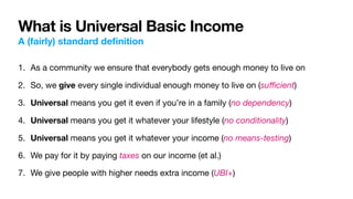 What is Universal Basic Income
A (fairly) standard de
fi
nition
1. As a community we ensure that everybody gets enough money to live on

2. So, we give every single individual enough money to live on (su
ffi
cient)

3. Universal means you get it even if you’re in a family (no dependency)

4. Universal means you get it whatever your lifestyle (no conditionality)

5. Universal means you get it whatever your income (no means-testing)

6. We pay for it by paying taxes on our income (et al.)

7. We give people with higher needs extra income (UBI+)
 