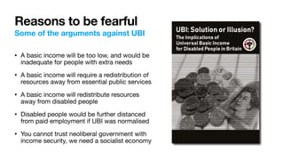 Reasons to be fearful
Some of the arguments against UBI
• A basic income will be too low, and would be
inadequate for people with extra needs

• A basic income will require a redistribution of
resources away from essential public services

• A basic income will redistribute resources
away from disabled people

• Disabled people would be further distanced
from paid employment if UBI was normalised

• You cannot trust neoliberal government with
income security, we need a socialist economy
 