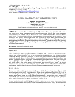 Proceeding of ICECRS, 1 (2016) 571-578
ISSN. 2548-6160
International Seminar on Generating Knowledge Through Research, UUM-UMSIDA, 25-27 October 2016,
Universiti Utara Malaysia, Malaysia.
Available online: http://ojs.umsida.ac.id/index.php/icecrs
Article DOI: http://dx.doi.org/10.21070/picecrs.v1i1.527
571
DIGLOSIA DALAM SALINA: SATU KAJIAN SOSIOLINGUISTIK
Mohamad Zaki Abdul Halim
mohamad_zaki_halim@ahsgs.uum.edu.my
Melor Fauzita Md. Yusoff
fauzita@uum.edu.my
Pusat Pengajian Bahasa, Tamadun dan Falsafah, Universiti Utara Malaysia
ABSTRAK: Kertas kerja ini akan meneliti kewujudan diglosia dalam dialog yang digarapkan oleh A.Samad
Said melalui novel Salina. Analisis dijalankan bersandarkan sifat-sifat diglosia yang wujud berdasarkan
Ferguson (1959) dan Fishman (1967). Pengukur ini adalah untuk memperlihatkan kewujudan diglosia
dalam bentuk dwi/multibahasa. Analisis ini dideskripsi dalam bentuk kualitatif. Kaedah utamanya adalah
mengumpul data diglosia daripada teks novel dan dihubungkan dengan faktor sosiolinguistik yang
menentukan pemeringkatan diglosia. Dapatan mendapati terdapat diglosia rendah (L) yang wujud dalam
beberapa pemeringkatan dan berlaku pertindihan fungsi. Terdapat juga diglosia rendah yang mencapai tahap
tinggi (H) apabila berlaku pertembungan dua diglosia rendah yang dibezakan oleh faktor sosiolinguistik
menjadikannya sebagai (HL).
KATA KUNCI - Sosiolinguistik, diglosia, Salina
PENGENALAN
Kajian meneliti aspek diglosia yang terdapat dalam novel Salina oleh A. Samad Said. Novel ini merupakan
magnum opus Datuk A.Samad Said yang pernah dicetak kali pertama pada tahun 1961 oleh Dewan Bahasa
dan Pustaka. Analisis pemeringkatan diglosia dalam kajian ini berfokus kepada naskhah yang diterbitkan
semula pada tahun 2012 oleh Wirabukit Sdn. Bhd. Batasannya dikhaskan kepada penganalisisan dialog yang
terdapat dalam novel ini untuk melihat jenis diglosia yang akan dipadankan dengan teori-teori diglosia oleh
Ferguson (1959) dan Fishman (1967). Dialog yang dianalisis dilihat dari aspek kewujudan pemeringkatan
taraf bahasa tinggi (H) dan bahasa rendah (L). Dialog-dialog yang diteliti diberi taraf H atau L berpadanan
dengan teori yang diguna pakai, iaitu teori diglosia Ferguson (1959) dan teori diglosia Fishman (1967). Fokus
kajian diglosia dalam naskhah ini hanya melibatkan bentuk diglosia dwi/multibahasa di Malaysia.
KONSEP DIGLOSIA
Konsep asas diglosia telah diperkenalkan oleh Ferguson (1959). Ferguson berpendapat, diglosia adalah
istilah yang menerangkan situasi tentang wujudnya variasi bahasa dalam sesebuah komuniti dan variasi ini
memainkan fungsi yang ditetapkan oleh penggunanya. Variasi yang dimaksudkan ialah variasi bahasa tinggi
(H) dan variasi bahasa rendah (L). H merujuk high language yakni a very divergent, highly codified (often
grammatically more complex) superposed variety manakala L pula merujuk the primary dialects og language
(which may include a standard or regional standadrds), (Ferguson, 1959).
Menurut takrifan Kamus Dewan (2005), diglosia adalah kewujudan dua variasi bahasa dalam sesuatu bahasa
mengikut situasi, yang satu lebih tinggi statusnya apabila berada dalam situasi formal berbanding dengan
 
