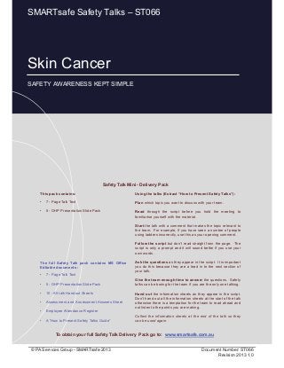 Skin Cancer
Page 1 of 10
© PA Services Group - SMARTsafe 2013 Document Number: ST066
Revision 2013 1.0
Skin Cancer
SAFETY AWARENESS KEPT SIMPLE
SMARTsafe Safety Talks – ST066
This pack contains:
• 7 - Page Talk Text
• 5 - OHP Presentation Slide Pack
Using the talks (Extract “How to Present Safety Talks”):
Plan which topic you want to discuss with your team.
Read through the script before you hold the meeting to
familiarise yourself with the material.
Start the talk with a comment that makes the topic relevant to
the team. For example, if you have seen a number of people
using ladders incorrectly, use this as your opening comment.
Follow the script but don’t read straight from the page. The
script is only a prompt and it will sound better if you use your
own words.
Ask the questions as they appear in the script. It is important
you do this because they are a lead in to the next section of
your talk.
Give the team enough time to answer the questions. Safety
talks can be boring for the team if you are the only one talking.
Hand out the information sheets as they appear in the script.
Don’t hand out all the information sheets at the start of the talk
otherwise there is a temptation for the team to read ahead and
not listen to the points you are making.
Collect the information sheets at the end of the talk so they
can be used again.
Safety Talk Mini - Delivery Pack
To obtain your full Safety Talk Delivery Pack go to: www.smartsafe.com.au
The full Safety Talk pack contains MS Office
Editable documents :
• 7 - Page Talk Text
• 5 - OHP Presentation Slide Pack
• 10 - A5 talk Handout Sheets
• Assessment and Assessment Answers Sheet
• Employee Attendance Register
• A “How to Present Safety Talks Guide”
 