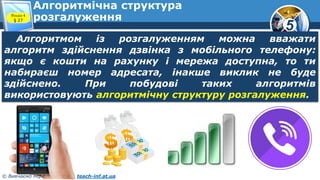 5
© Вивчаємо інформатику teach-inf.at.ua
Алгоритмічна структура
розгалуження
Алгоритмом із розгалуженням можна вважати
алгоритм здійснення дзвінка з мобільного телефону:
якщо є кошти на рахунку і мережа доступна, то ти
набираєш номер адресата, інакше виклик не буде
здійснено. При побудові таких алгоритмів
використовують алгоритмічну структуру розгалуження.
Розділ 4
§ 27
 