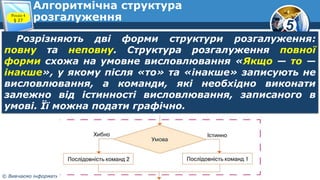 5
© Вивчаємо інформатику teach-inf.at.ua
Алгоритмічна структура
розгалуження
Розрізняють дві форми структури розгалуження:
повну та неповну. Структура розгалуження повної
форми схожа на умовне висловлювання «Якщо — то —
інакше», у якому після «то» та «інакше» записують не
висловлювання, а команди, які необхідно виконати
залежно від істинності висловлювання, записаного в
умові. Її можна подати графічно.
Розділ 4
§ 27
 