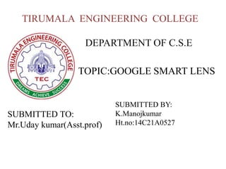 TIRUMALA ENGINEERING COLLEGE
TOPIC:GOOGLE SMART LENS
DEPARTMENT OF C.S.E
SUBMITTED TO:
Mr.Uday kumar(Asst.prof)
SUBMITTED BY:
K.Manojkumar
Ht.no:14C21A0527
 