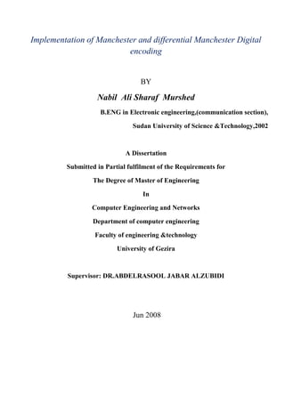 Implementation of Manchester and differential Manchester Digital
encoding
BY
Nabil Ali Sharaf Murshed
B.ENG in Electronic engineering,(communication section),
Sudan University of Science &Technology,2002
A Dissertation
Submitted in Partial fulfilment of the Requirements for
The Degree of Master of Engineering
In
Computer Engineering and Networks
Department of computer engineering
Faculty of engineering &technology
University of Gezira
Supervisor: DR.ABDELRASOOL JABAR ALZUBIDI
Jun 2008
 