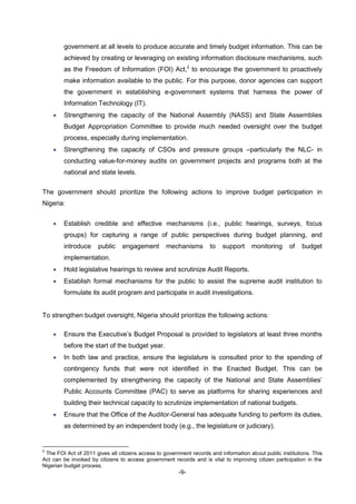 -9-
government at all levels to produce accurate and timely budget information. This can be
achieved by creating or leveraging on existing information disclosure mechanisms, such
as the Freedom of Information (FOI) Act,2
to encourage the government to proactively
make information available to the public. For this purpose, donor agencies can support
the government in establishing e-government systems that harness the power of
Information Technology (IT).
 Strengthening the capacity of the National Assembly (NASS) and State Assemblies
Budget Appropriation Committee to provide much needed oversight over the budget
process, especially during implementation.
 Strengthening the capacity of CSOs and pressure groups –particularly the NLC- in
conducting value-for-money audits on government projects and programs both at the
national and state levels.
The government should prioritize the following actions to improve budget participation in
Nigeria:
 Establish credible and effective mechanisms (i.e., public hearings, surveys, focus
groups) for capturing a range of public perspectives during budget planning, and
introduce public engagement mechanisms to support monitoring of budget
implementation.
 Hold legislative hearings to review and scrutinize Audit Reports.
 Establish formal mechanisms for the public to assist the supreme audit institution to
formulate its audit program and participate in audit investigations.
To strengthen budget oversight, Nigeria should prioritize the following actions:
 Ensure the Executive’s Budget Proposal is provided to legislators at least three months
before the start of the budget year.
 In both law and practice, ensure the legislature is consulted prior to the spending of
contingency funds that were not identified in the Enacted Budget. This can be
complemented by strengthening the capacity of the National and State Assemblies’
Public Accounts Committee (PAC) to serve as platforms for sharing experiences and
building their technical capacity to scrutinize implementation of national budgets.
 Ensure that the Office of the Auditor-General has adequate funding to perform its duties,
as determined by an independent body (e.g., the legislature or judiciary).
2
The FOI Act of 2011 gives all citizens access to government records and information about public institutions. This
Act can be invoked by citizens to access government records and is vital to improving citizen participation in the
Nigerian budget process.
 