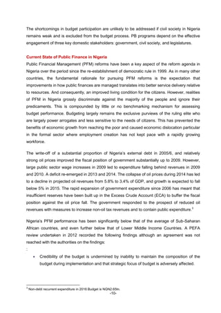 -10-
The shortcomings in budget participation are unlikely to be addressed if civil society in Nigeria
remains weak and is excluded from the budget process. PB programs depend on the effective
engagement of three key domestic stakeholders: government, civil society, and legislatures.
Current State of Public Finance in Nigeria
Public Financial Management (PFM) reforms have been a key aspect of the reform agenda in
Nigeria over the period since the re-establishment of democratic rule in 1999. As in many other
countries, the fundamental rationale for pursuing PFM reforms is the expectation that
improvements in how public finances are managed translates into better service delivery relative
to resources. And consequently, an improved living condition for the citizens. However, realities
of PFM in Nigeria grossly discriminate against the majority of the people and ignore their
predicaments. This is compounded by little or no benchmarking mechanism for assessing
budget performance. Budgeting largely remains the exclusive purviews of the ruling elite who
are largely power arrogates and less sensitive to the needs of citizens. This has prevented the
benefits of economic growth from reaching the poor and caused economic dislocation particular
in the formal sector where employment creation has not kept pace with a rapidly growing
workforce.
The write-off of a substantial proportion of Nigeria’s external debt in 2005/6, and relatively
strong oil prices improved the fiscal position of government substantially up to 2009. However,
large public sector wage increases in 2009 led to expenditure falling behind revenues in 2009
and 2010. A deficit re-emerged in 2013 and 2014. The collapse of oil prices during 2014 has led
to a decline in projected oil revenues from 5.8% to 3.4% of GDP, and growth is expected to fall
below 5% in 2015. The rapid expansion of government expenditure since 2006 has meant that
insufficient reserves have been built up in the Excess Crude Account (ECA) to buffer the fiscal
position against the oil price fall. The government responded to the prospect of reduced oil
revenues with measures to increase non-oil tax revenues and to contain public expenditure.3
Nigeria’s PFM performance has been significantly below that of the average of Sub-Saharan
African countries, and even further below that of Lower Middle Income Countries. A PEFA
review undertaken in 2012 recorded the following findings although an agreement was not
reached with the authorities on the findings:
:
 Credibility of the budget is undermined by inability to maintain the composition of the
budget during implementation and that strategic focus of budget is adversely affected.
3
Non-debt recurrent expenditure in 2016 Budget is NGN2.65tn.
 