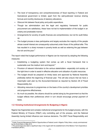 -11-
 The level of transparency and comprehensiveness of fiscal reporting in Federal and
Subnational government is limited, apart from the well-publicized revenue sharing
formula and monthly disclosures of statutory allocations.
 Obscure link between fiscal policy and public expenditure.
 Though tax administration and the legal and regulatory framework for public
procurement are satisfactory, these have not led to implementation of the budget in an
orderly and predictable manner.
 Arrangements for scrutiny of public finances are comprehensive, but not for audit follow
up.
 The budget process is less participative and largely excludes the majority of the people
whose overall interest are consequently subsumed under those of the political elite. This
has resulted in a sharp increase in poverty levels as well as widening the gap between
the rich and the poor.4
The report noted that budget performance in Nigeria can be improved by adopting the following
measures:
 Establishing a budgeting system that comes up with a fiscal framework that is
sustainable over the medium term and beyond.5
 Provision of relevant information to the various stakeholders –especially civil society- at
the right time in order to assist in effective allocation and utilization of public resources.
 The budget should be prepared on timely basis and approved by National Assembly
preferably before the beginning of financial year. This will also ensure that we have a
meaningful cash plan by the Accountant-General as required by Section 26 of Fiscal
Responsibility Act.
 Allocating resources to programmes on the basis of the country’s development priorities
and programme effectiveness.
 As much as possible, the citizens should be carried along by the government so that the
budget reflects their preferences which in turn should encourage prompt payment of
taxes.
1.2.1 Existing Institutional Arrangements for Budgeting in Nigeria
Nigeria has fragmented and complex institutional arrangements for the budget process, with the
Federal Ministry of Finance (FMoF) only controlling part of the process, and the National
Assembly having limited influence over revenue decisions. The 2007 Fiscal Responsibility and
4
Public Financial Management Reform Opportunities at Federal Level in Nigeria: Policy Note, a study commissioned
by the World Bank in May 2015
5
The government has taken a significant step in this regard with the establishment of the Medium Term Expenditure
Framework (MTEF).
 