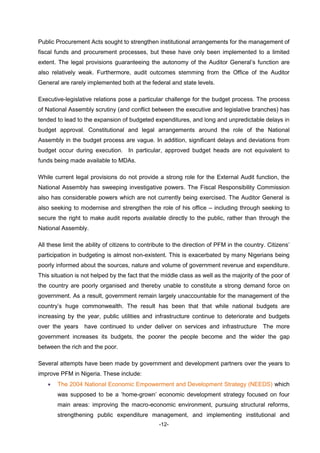-12-
Public Procurement Acts sought to strengthen institutional arrangements for the management of
fiscal funds and procurement processes, but these have only been implemented to a limited
extent. The legal provisions guaranteeing the autonomy of the Auditor General’s function are
also relatively weak. Furthermore, audit outcomes stemming from the Office of the Auditor
General are rarely implemented both at the federal and state levels.
Executive-legislative relations pose a particular challenge for the budget process. The process
of National Assembly scrutiny (and conflict between the executive and legislative branches) has
tended to lead to the expansion of budgeted expenditures, and long and unpredictable delays in
budget approval. Constitutional and legal arrangements around the role of the National
Assembly in the budget process are vague. In addition, significant delays and deviations from
budget occur during execution. In particular, approved budget heads are not equivalent to
funds being made available to MDAs.
While current legal provisions do not provide a strong role for the External Audit function, the
National Assembly has sweeping investigative powers. The Fiscal Responsibility Commission
also has considerable powers which are not currently being exercised. The Auditor General is
also seeking to modernise and strengthen the role of his office – including through seeking to
secure the right to make audit reports available directly to the public, rather than through the
National Assembly.
All these limit the ability of citizens to contribute to the direction of PFM in the country. Citizens’
participation in budgeting is almost non-existent. This is exacerbated by many Nigerians being
poorly informed about the sources, nature and volume of government revenue and expenditure.
This situation is not helped by the fact that the middle class as well as the majority of the poor of
the country are poorly organised and thereby unable to constitute a strong demand force on
government. As a result, government remain largely unaccountable for the management of the
country’s huge commonwealth. The result has been that that while national budgets are
increasing by the year, public utilities and infrastructure continue to deteriorate and budgets
over the years have continued to under deliver on services and infrastructure The more
government increases its budgets, the poorer the people become and the wider the gap
between the rich and the poor.
Several attempts have been made by government and development partners over the years to
improve PFM in Nigeria. These include:
 The 2004 National Economic Empowerment and Development Strategy (NEEDS) which
was supposed to be a ‘home-grown’ economic development strategy focused on four
main areas: improving the macro-economic environment, pursuing structural reforms,
strengthening public expenditure management, and implementing institutional and
 