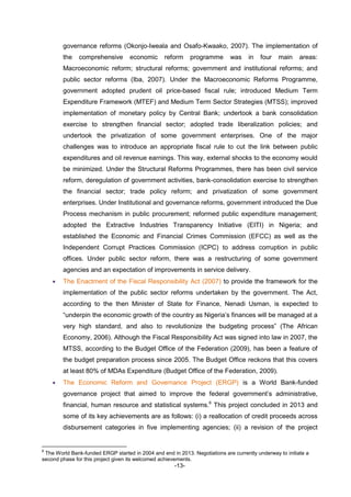 -13-
governance reforms (Okonjo-Iweala and Osafo-Kwaako, 2007). The implementation of
the comprehensive economic reform programme was in four main areas:
Macroeconomic reform; structural reforms; government and institutional reforms; and
public sector reforms (Iba, 2007). Under the Macroeconomic Reforms Programme,
government adopted prudent oil price-based fiscal rule; introduced Medium Term
Expenditure Framework (MTEF) and Medium Term Sector Strategies (MTSS); improved
implementation of monetary policy by Central Bank; undertook a bank consolidation
exercise to strengthen financial sector; adopted trade liberalization policies; and
undertook the privatization of some government enterprises. One of the major
challenges was to introduce an appropriate fiscal rule to cut the link between public
expenditures and oil revenue earnings. This way, external shocks to the economy would
be minimized. Under the Structural Reforms Programmes, there has been civil service
reform, deregulation of government activities, bank-consolidation exercise to strengthen
the financial sector; trade policy reform; and privatization of some government
enterprises. Under Institutional and governance reforms, government introduced the Due
Process mechanism in public procurement; reformed public expenditure management;
adopted the Extractive Industries Transparency Initiative (EITI) in Nigeria; and
established the Economic and Financial Crimes Commission (EFCC) as well as the
Independent Corrupt Practices Commission (ICPC) to address corruption in public
offices. Under public sector reform, there was a restructuring of some government
agencies and an expectation of improvements in service delivery.
 The Enactment of the Fiscal Responsibility Act (2007) to provide the framework for the
implementation of the public sector reforms undertaken by the government. The Act,
according to the then Minister of State for Finance, Nenadi Usman, is expected to
“underpin the economic growth of the country as Nigeria’s finances will be managed at a
very high standard, and also to revolutionize the budgeting process” (The African
Economy, 2006). Although the Fiscal Responsibility Act was signed into law in 2007, the
MTSS, according to the Budget Office of the Federation (2009), has been a feature of
the budget preparation process since 2005. The Budget Office reckons that this covers
at least 80% of MDAs Expenditure (Budget Office of the Federation, 2009).
 The Economic Reform and Governance Project (ERGP) is a World Bank-funded
governance project that aimed to improve the federal government’s administrative,
financial, human resource and statistical systems.6
This project concluded in 2013 and
some of its key achievements are as follows: (i) a reallocation of credit proceeds across
disbursement categories in five implementing agencies; (ii) a revision of the project
6
The World Bank-funded ERGP started in 2004 and end in 2013. Negotiations are currently underway to initiate a
second phase for this project given its welcomed achievements.
 