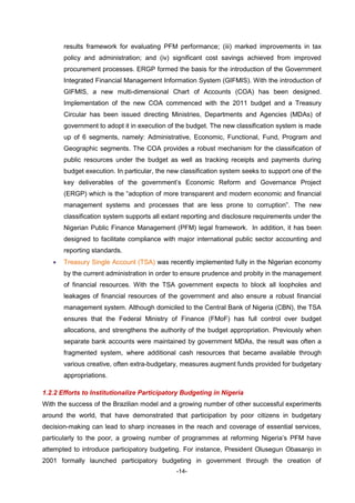 -14-
results framework for evaluating PFM performance; (iii) marked improvements in tax
policy and administration; and (iv) significant cost savings achieved from improved
procurement processes. ERGP formed the basis for the introduction of the Government
Integrated Financial Management Information System (GIFMIS). With the introduction of
GIFMIS, a new multi-dimensional Chart of Accounts (COA) has been designed.
Implementation of the new COA commenced with the 2011 budget and a Treasury
Circular has been issued directing Ministries, Departments and Agencies (MDAs) of
government to adopt it in execution of the budget. The new classification system is made
up of 6 segments, namely: Administrative, Economic, Functional, Fund, Program and
Geographic segments. The COA provides a robust mechanism for the classification of
public resources under the budget as well as tracking receipts and payments during
budget execution. In particular, the new classification system seeks to support one of the
key deliverables of the government’s Economic Reform and Governance Project
(ERGP) which is the “adoption of more transparent and modern economic and financial
management systems and processes that are less prone to corruption”. The new
classification system supports all extant reporting and disclosure requirements under the
Nigerian Public Finance Management (PFM) legal framework. In addition, it has been
designed to facilitate compliance with major international public sector accounting and
reporting standards.
 Treasury Single Account (TSA) was recently implemented fully in the Nigerian economy
by the current administration in order to ensure prudence and probity in the management
of financial resources. With the TSA government expects to block all loopholes and
leakages of financial resources of the government and also ensure a robust financial
management system. Although domiciled to the Central Bank of Nigeria (CBN), the TSA
ensures that the Federal Ministry of Finance (FMoF) has full control over budget
allocations, and strengthens the authority of the budget appropriation. Previously when
separate bank accounts were maintained by government MDAs, the result was often a
fragmented system, where additional cash resources that became available through
various creative, often extra-budgetary, measures augment funds provided for budgetary
appropriations.
1.2.2 Efforts to Institutionalize Participatory Budgeting in Nigeria
With the success of the Brazilian model and a growing number of other successful experiments
around the world, that have demonstrated that participation by poor citizens in budgetary
decision-making can lead to sharp increases in the reach and coverage of essential services,
particularly to the poor, a growing number of programmes at reforming Nigeria’s PFM have
attempted to introduce participatory budgeting. For instance, President Olusegun Obasanjo in
2001 formally launched participatory budgeting in government through the creation of
 
