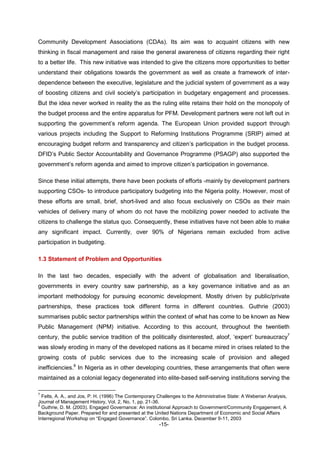 -15-
Community Development Associations (CDAs). Its aim was to acquaint citizens with new
thinking in fiscal management and raise the general awareness of citizens regarding their right
to a better life. This new initiative was intended to give the citizens more opportunities to better
understand their obligations towards the government as well as create a framework of inter-
dependence between the executive, legislature and the judicial system of government as a way
of boosting citizens and civil society’s participation in budgetary engagement and processes.
But the idea never worked in reality the as the ruling elite retains their hold on the monopoly of
the budget process and the entire apparatus for PFM. Development partners were not left out in
supporting the government’s reform agenda. The European Union provided support through
various projects including the Support to Reforming Institutions Programme (SRIP) aimed at
encouraging budget reform and transparency and citizen’s participation in the budget process.
DFID’s Public Sector Accountability and Governance Programme (PSAGP) also supported the
government’s reform agenda and aimed to improve citizen’s participation in governance.
Since these initial attempts, there have been pockets of efforts -mainly by development partners
supporting CSOs- to introduce participatory budgeting into the Nigeria polity. However, most of
these efforts are small, brief, short-lived and also focus exclusively on CSOs as their main
vehicles of delivery many of whom do not have the mobilizing power needed to activate the
citizens to challenge the status quo. Consequently, these initiatives have not been able to make
any significant impact. Currently, over 90% of Nigerians remain excluded from active
participation in budgeting.
1.3 Statement of Problem and Opportunities
In the last two decades, especially with the advent of globalisation and liberalisation,
governments in every country saw partnership, as a key governance initiative and as an
important methodology for pursuing economic development. Mostly driven by public/private
partnerships, these practices took different forms in different countries. Guthrie (2003)
summarises public sector partnerships within the context of what has come to be known as New
Public Management (NPM) initiative. According to this account, throughout the twentieth
century, the public service tradition of the politically disinterested, aloof, ‘expert’ bureaucracy7
was slowly eroding in many of the developed nations as it became mired in crises related to the
growing costs of public services due to the increasing scale of provision and alleged
inefficiencies.8
In Nigeria as in other developing countries, these arrangements that often were
maintained as a colonial legacy degenerated into elite-based self-serving institutions serving the
7
Felts, A. A., and Jos, P. H. (1996) The Contemporary Challenges to the Administrative State: A Weberian Analysis,
Journal of Management History, Vol. 2, No. 1, pp. 21-36.
8
Guthrie, D. M. (2003). Engaged Governance: An institutional Approach to Government/Community Engagement, A
Background Paper. Prepared for and presented at the United Nations Department of Economic and Social Affairs
Interregional Workshop on “Engaged Governance”. Colombo, Sri Lanka. December 9-11, 2003
 