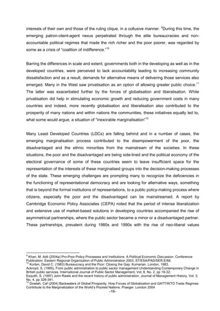 -16-
interests of their own and those of the ruling clique, in a collusive manner. 9
During this time, the
emerging patron-client-agent nexus perpetrated through the elite bureaucracies and non-
accountable political regimes that made the rich richer and the poor poorer, was regarded by
some as a crisis of “coalition of indifference.”10
Barring the differences in scale and extent, governments both in the developing as well as in the
developed countries, were perceived to lack accountability leading to increasing community
dissatisfaction and as a result, demands for alternative means of delivering those services also
emerged. Many in the West saw privatisation as an option of allowing greater public choice.11
The latter was exacerbated further by the forces of globalisation and liberalisation. While
privatisation did help in stimulating economic growth and reducing government costs in many
countries and indeed, more recently globalisation and liberalisation also contributed to the
prosperity of many nations and within nations the communities, these initiatives equally led to,
what some would argue, a situation of “inexorable marginalisation”12
Many Least Developed Countries (LDCs) are falling behind and in a number of cases, the
emerging marginalisation process contributed to the disempowerment of the poor, the
disadvantaged and the ethnic minorities from the mainstream of the societies. In these
situations, the poor and the disadvantaged are being side-lined and the political economy of the
electoral governance of some of these countries seem to leave insufficient space for the
representation of the interests of these marginalised groups into the decision-making processes
of the state. These emerging challenges are prompting many to recognize the deficiencies in
the functioning of representational democracy and are looking for alternative ways, something
that is beyond the formal institutions of representations, to a public policy-making process where
citizens, especially the poor and the disadvantaged can be mainstreamed. A report by
Cambridge Economic Policy Associates (CEPA) noted that the period of intense liberalization
and extensive use of market-based solutions in developing countries accompanied the rise of
asymmetrical partnerships, where the public sector became a minor or a disadvantaged partner.
These partnerships, prevalent during 1980s and 1990s with the rise of neo-liberal values
9
Khan, M. Adil (2004a) Pro-Poor Policy Processes and Institutions: A Political Economic Discussion. Conference
Publication: Eastern Regional Organization of Public Administration 2003. ST/ESA/PAD/SER.E/68.
10
Korten, David C. (1983) Bureaucracy and the Poor: Closing the Gap. Kumarian. London. 1983.
Ackroyd, S. (1995), From public administration to public sector management Understanding Contemporary Change in
British public services. International Journal of Public Sector Management, Vol, 8, No. 2, pp 19-32;
Esquith, S. (1997) John Rawls and the recent history of public administration. Journal of Management History, Vol. 3,
No. 4, pp 328-341.
12
Dowlah, Caf (2004) Backwaters of Global Prosperity. How Forces of Globalization and GATT/WTO Trade Regimes
Contribute to the Marginalization of the World’s Poorest Nations. Praeger. London 2004
 