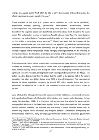-17-
strongly propagated by the West, often did little to serve the interests of those that lacked the
effective purchasing power, namely, the poor.13
These solutions of the West (i.e., private sector ‘solutions’ to public sector ‘problems’),
emphasised strategic planning, performance measurement, accountability, results,
purchaser/provider split, contracting out and ‘doing more with less.14
These managerial tools
drawn from the corporate sector were transferred, sometime without much thought to the public
sector. This juxtaposition seemed to have been fraught with one major flaw; the public became
connected now to the State as “consumers with the ability to choose and complain [although]
not the ability to proactively shape services.”15
Result has been that the interests of the
powerless, the hard-core poor, the ethnic minority, the aged etc. got side-lined and the existing
democratic institutions, the electoral democracy, that got hijacked by the rich and the lobbyists
created no space for the marginalised. These emerging challenges started, for the first time, to
prompt many to see the limitations of electoral governance and to recognize the importance of
linking public administration, social equity, and ethics with citizen participation.16
There are now two billion people on earth who continue to remain poor and most alarmingly, the
numbers are increasing. An Oxfam report further noted that 62 people own more than half the
world. What is equally telling is that during the 1990s, many developing countries experienced
significant economic reversals or stagnation which has impacted negatively on the MDGs. The
Oxfam report An Economy for the 1%, shows that the wealth of the poorest half of the world’s
population has fallen by a trillion dollars since 2010, a drop of 38 percent. This has occurred
despite the global population increasing by around 400 million people during that period.
Meanwhile, the wealth of the richest 62 has increased by more than half a trillion dollars to
$1.76tn.
Many attribute this falling performance to weak governance institutions, entrenched corruption
and a post-colonial legacy of elitist public administration and indeed, under-developed human
capital (de Alcantara, 1998). It is, therefore, not so surprising that when the same market-
managerialist solutions of the West were applied to the developing countries that contained
serious systemic problems, the outcome was that many of these initiatives either failed to
produce any tangible results or yielded only marginal benefits. Furthermore, prompted by the
Bretton Woods institutions, many developing governments withdrew or decreased government
13
See, Strengthening Public Administration for the Millennium Development Goals: A Partnership Building Approach.
UN Committee of Experts. E/C.16/2004/5
14
Hood, c (1991) A Public Management for All Seasons? Public Administration, Vol. 69, Spring, pp. 3-19.
15
Corrigan, P. and Joyce, P. (1997) Five arguments for deliberative democracy, Political Studies, 48(5), pp. 947-969
de Alcantara, C.H. (1998) Uses
16
Esquith, S. (1997) John Rawls and the recent history of public administration. Journal of Management History, Vol.
3, No. 4, pp 328-341.
 