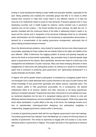 -18-
funding in social development leading to lower health and education facilities, especially for the
poor. Being powerless and voiceless the vulnerable groups had little or no means to either
express their concerns or make their voices heard in any effective manner or to take the
recourse of an institutional means to press for their demands. It became apparent that in many
developing countries cuts in health budget for instance, mainly included cuts in preventive
medicine and not the curative — the former benefits the poor whereas, the latter the rich. In
general, frustrated with the continuous failure of the state in addressing citizen’s needs in an
equal and fair manner and in recognition of the perceived challenges faced by an introverted
public administration and the inadequacies in the functioning of representative democracies, a
demand for a re-examination of the existing governance arrangements, particularly that of
policy-making processes became imminent.
Given the aforementioned problems, many looked for solutions that are more citizen-based and
accountable, especially for those matters that are directly linked to the rights and welfare of the
poor (Merrien, 1988). Furthermore, the nagging problem of poverty and growing inequality as
well as the threat to environmental sustainability, also prompted many to demand greater legal
space in governance for the citizens. More specifically, demand was made for a direct say in the
management and distribution of public resources. Many see these emerging demands of direct
engagements or what some call ‘participatory publics’ as nothing but a quest for an institutional
option that is conducive to achieving ‘good governance’ and ‘rights-based development’ in a
society (Wampler and Avritzer, 2004).
In Nigeria, this call for greater citizen’s participation is hampered by a budgeting system that is
not transparent and a weak electorate that is poorly informed on the issue of public finance with
limited knowledge of how government generates and utilizes revenue, especially taxes. This
limits citizens’ ability to hold government accountable. As a consequence, the desired
redistributive effect of oil revenue, taxation and other resources is not being experienced,
leading to increased inequality. Programmes have been introduced to try and address the issue,
as mentioned elsewhere but the lack of a recognised rallying point for citizens to unite and
effectively demand transparency and accountability has limited progress. While many agree that
direct citizen participation in public affairs is the way of the future, the challenge remains as to
how to operationalise citizen/government dialoguing and participatory budgeting in
implementing ‘engaged governance’ practice within a democracy.
A window of opportunity presents itself with the new Nigerian government’s town hall meetings.
The present government has instituted ‘Town Hall Meetings’ as a means of informing citizens on
activities of government. This shows an openness to engage with civil society in a way never
witnessed before in governance in Nigeria. This project will build on this opportunity to advance
PB.
 