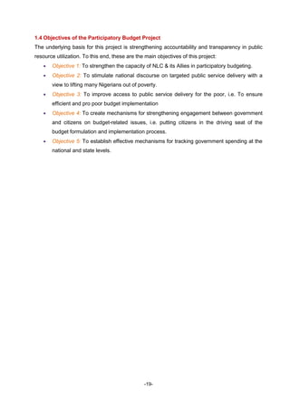 -19-
1.4 Objectives of the Participatory Budget Project
The underlying basis for this project is strengthening accountability and transparency in public
resource utilization. To this end, these are the main objectives of this project:
 Objective 1: To strengthen the capacity of NLC & its Allies in participatory budgeting.
 Objective 2: To stimulate national discourse on targeted public service delivery with a
view to lifting many Nigerians out of poverty.
 Objective 3: To improve access to public service delivery for the poor, i.e. To ensure
efficient and pro poor budget implementation
 Objective 4: To create mechanisms for strengthening engagement between government
and citizens on budget-related issues, i.e. putting citizens in the driving seat of the
budget formulation and implementation process.
 Objective 5: To establish effective mechanisms for tracking government spending at the
national and state levels.
 