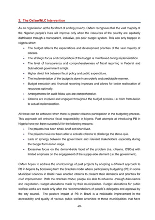 -20-
2. The Oxfam/NLC Intervention
As an organisation at the forefront of ending poverty, Oxfam recognises that the vast majority of
the Nigerian people’s lives will improve only when the resources of the country are equitably
distributed through a transparent, inclusive, pro-poor budget system. This can only happen in
Nigeria when:
 The budget reflects the expectations and development priorities of the vast majority of
citizens.
 The strategic focus and composition of the budget is maintained during implementation.
 The level of transparency and comprehensiveness of fiscal reporting in Federal and
Subnational government is high.
 Higher direct link between fiscal policy and public expenditure.
 The implementation of the budget is done in an orderly and predictable manner.
 Budget execution and financial reporting improves and allows for better reallocation of
resources optimally.
 Arrangements for audit follow-ups are comprehensive.
 Citizens are involved and engaged throughout the budget process, i.e. from formulation
to actual implementation.
All these can be achieved when there is greater citizen’s participation in the budgeting process.
This approach will enhance fiscal responsibility in Nigeria. Past attempts at introducing PB in
Nigeria have not been successful for the following reasons:
 The projects has been small, brief and short lived.
 The projects have not been able to activate citizens to challenge the status quo.
 Lack of synergy between the government and relevant stakeholders especially during
the budget formulation stage.
 Excessive focus on the demand-side facet of the problem (i.e. citizens, CSOs) with
limited emphasis on the engagement of the supply-side element (i.e. the government).
Oxfam hopes to address the shortcomings of past projects by adopting a different approach to
PB in Nigeria by borrowing from the Brazilian model where participatory budgeting (PB) in some
Municipal Councils in Brazil have enabled citizens to present their demands and priorities for
civic improvement. With the Brazilian model, people are able to influence -through discussions
and negotiation- budget allocations made by their municipalities. Budget allocations for public
welfare works are made only after the recommendations of people’s delegates and approval by
the city council. The positive impact of PB in Brazil is a noticeable improvement in the
accessibility and quality of various public welfare amenities in those municipalities that have
 