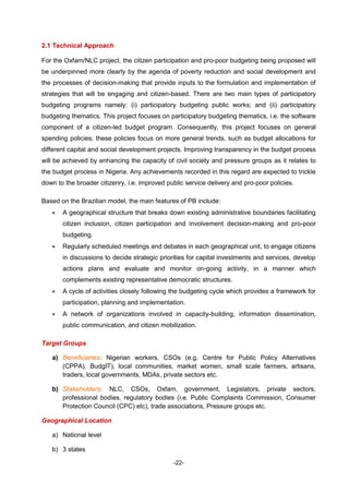 -22-
2.1 Technical Approach
For the Oxfam/NLC project, the citizen participation and pro-poor budgeting being proposed will
be underpinned more clearly by the agenda of poverty reduction and social development and
the processes of decision-making that provide inputs to the formulation and implementation of
strategies that will be engaging and citizen-based. There are two main types of participatory
budgeting programs namely: (i) participatory budgeting public works; and (ii) participatory
budgeting thematics. This project focuses on participatory budgeting thematics, i.e. the software
component of a citizen-led budget program. Consequently, this project focuses on general
spending policies; these policies focus on more general trends, such as budget allocations for
different capital and social development projects. Improving transparency in the budget process
will be achieved by enhancing the capacity of civil society and pressure groups as it relates to
the budget process in Nigeria. Any achievements recorded in this regard are expected to trickle
down to the broader citizenry, i.e. improved public service delivery and pro-poor policies.
Based on the Brazilian model, the main features of PB include:
 A geographical structure that breaks down existing administrative boundaries facilitating
citizen inclusion, citizen participation and involvement decision-making and pro-poor
budgeting.
 Regularly scheduled meetings and debates in each geographical unit, to engage citizens
in discussions to decide strategic priorities for capital investments and services, develop
actions plans and evaluate and monitor on-going activity, in a manner which
complements existing representative democratic structures.
 A cycle of activities closely following the budgeting cycle which provides a framework for
participation, planning and implementation.
 A network of organizations involved in capacity-building, information dissemination,
public communication, and citizen mobilization.
Target Groups
a) Beneficiaries: Nigerian workers, CSOs (e.g. Centre for Public Policy Alternatives
(CPPA), BudgIT), local communities, market women, small scale farmers, artisans,
traders, local governments, MDAs, private sectors etc.
b) Stakeholders: NLC, CSOs, Oxfam, government, Legislators, private sectors,
professional bodies, regulatory bodies (i.e. Public Complaints Commission, Consumer
Protection Council (CPC) etc), trade associations, Pressure groups etc.
Geographical Location
a) National level
b) 3 states
 