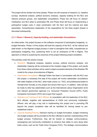 -23-
The project will be divided into three phases. Phase one will comprise of research (i.e. baseline
surveys, situational analysis, political economy analysis), capacity building for the NLC and
relevant pressure groups, and stakeholder consultations; Phase two will focus on citizens’
mobilization and NLC pilots to practicalize PB; and Phase three will focus on implementing a
participative budget cycle in close coordination with the NLC and the national and state
assemblies. Comprehensive explanation of the expectations for the three project phases is
discussed subsequently.
2.1.1 Phase 1: Research, Capacity building, and stakeholder Consultations
As noted earlier, this project focuses on the software component of participatory budgeting, i.e.
budget thematics. Phase I of this project will build the capacity of the NLC –at the national and
state levels- on the Nigerian budget process in order to strengthen their skills, competencies on
participatory budgeting; thus, positioning them to act as champions of PB in Nigeria. This
approach is critical to sustaining the outcomes of this project following project completion.
The activities under this section include:
 Research: Situational analyses, baseline surveys, political economy analysis, and
stakeholder mapping will be conducted at the inception stage of this project, and results
from these critical activities will be used to adapt successful elements of the Brazilian PB
model to the unique circumstances of Nigeria.
 Stakeholder Consultation: Although Oxfam has been in conversation with the NLC over
this project, a necessary first step of this project will involve stakeholder consultations
with state chapters of the NLC, other trade unions (i.e. TUC), and professional bodies to
intimate them formally on this project and secure their buy-in. In addition, visits will also
be made to other key stakeholders such as the International Labour Organisation (ILO)
and relevant government agencies (i.e. Consumer Protection Council (CPC), Public
Complaints Commission (PCC) etc) to gain their support.
 Selection and Training of NLC Officials: In consultation with the leadership of the NLC,
NLC officials –together with representatives of CSOs and community mobilization
officers- who will play a key role in implementing this project and in promoting PB
beyond the project completion date will be identified for training based on pre-
established criteria.
 Capacity Building/Training: Intensive training on budget formulation, budget monitoring
and budget analysis will be provided to the NLC officials to aid their understanding of the
budget process. Furthermore, they will be trained on strategic communications,
campaigning and community mobilization to enhance their ability to carry along other
trade unions, such as the Trade Union Congress (TUC). The strategic communications
 