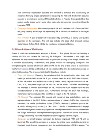 -24-
and community mobilization activities are intended to enhance the sustainability of
outcomes following project completion by equipping the NLC with the human resource
capacity to promote and continue PB-related activities in Nigeria. It is expected that this
project can be scaled up to involve other states who demonstrate commitment towards
improving PFM.
 Campaign Development: Once the capacity of the NLC has been built, Oxfam and NLC
will jointly develop a campaign for popularising PB at the national level and in the target
states.
 Plan of Action: A plan of action will be developed by Oxfam/NLC to clearly spell out the
roadmap for the campaign. This will also include who does what amongst various
stakeholders: Oxfam, NLC, NGOs, the media and professional bodies.
2.1.2 Phase 2: Citizens’ Mobilization
Phase 2 builds on achievements recorded in Phase 1. This phase focuses on building a
coalition of CSOs and citizens for promoting PB in Nigeria. The success of this project will
depend on the effective mobilisation of citizens to participate actively in the budget process and
to demand accountability. Furthermore, this phase focuses on identifying champions and
strengthening the capacity of relevant CSOs in PB. At the end of this phase, a coordination
mechanism between CSOs and the NLC will be established to drive the national discourse on
citizen-led budgeting. The proposed activities for this phase include:
 Town Hall Meetings: Following the development of the project action plan, ‘town hall
meetings’ will be held across the 6 geo political zones to which NLC state chapters,
NGOs, the media and professional bodies (COREN, NMA), regulatory institutions (i.e.
CPC, PCC) and pressure groups (i.e. NULGE) will be invited. The town hall meetings
are intended to intimate stakeholders on PB, and secure much needed buy-in for the
operationalisation of the action plan. Furthermore, through the town hall meetings,
stakeholder representatives will be identified to be part of the PB Network.
 PB Network: The proposed PB network will consist of key stakeholders, such as
representatives of the NLC, Oxfam, representatives of relevant NGOs, key community
members, the media, professional bodies (COREN, NMA etc.), pressure groups (i.e.
NULGE), and regulatory bodies (i.e. CPC, PCC). The aim of the network is to engage
and mobilize Nigerian citizens to put pressure on the government to institutionalize PB in
the budget formulation and implementation processes. Oxfam will ensure that there is
synergy with existing networks that share the same agenda with this project.
 Campaign: A formal targeted campaign to demand improved PFM and PB will be
launched. The aim of the campaign is to secure the critical mass needed to demand for
improved public finance management and the institutionalization of PB in Nigeria. The
 
