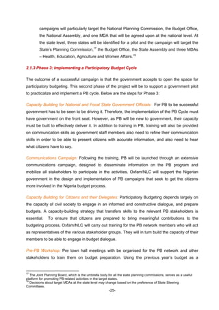 -25-
campaigns will particularly target the National Planning Commission, the Budget Office,
the National Assembly, and one MDA that will be agreed upon at the national level. At
the state level, three states will be identified for a pilot and the campaign will target the
State’s Planning Commission,17
the Budget Office, the State Assembly and three MDAs
– Health, Education, Agriculture and Women Affairs.18
2.1.3 Phase 3: Implementing a Participatory Budget Cycle
The outcome of a successful campaign is that the government accepts to open the space for
participatory budgeting. This second phase of the project will be to support a government pilot
to practicalize and implement a PB cycle. Below are the steps for Phase 3:
Capacity Building for National and Focal State Government Officials: For PB to be successful
government has to be seen to be driving it. Therefore, the implementation of the PB Cycle must
have government on the front seat. However, as PB will be new to government, their capacity
must be built to effectively deliver it. In addition to training in PB, training will also be provided
on communication skills as government staff members also need to refine their communication
skills in order to be able to present citizens with accurate information, and also need to hear
what citizens have to say.
Communications Campaign: Following the training, PB will be launched through an extensive
communications campaign, designed to disseminate information on the PB program and
mobilize all stakeholders to participate in the activities. Oxfam/NLC will support the Nigerian
government in the design and implementation of PB campaigns that seek to get the citizens
more involved in the Nigeria budget process.
Capacity Building for Citizens and their Delegates: Participatory Budgeting depends largely on
the capacity of civil society to engage in an informed and constructive dialogue, and prepare
budgets. A capacity-building strategy that transfers skills to the relevant PB stakeholders is
essential. To ensure that citizens are prepared to bring meaningful contributions to the
budgeting process, Oxfam/NLC will carry out training for the PB network members who will act
as representatives of the various stakeholder groups. They will in turn build the capacity of their
members to be able to engage in budget dialogue.
Pre-PB Workshop: Pre town hall meetings with be organised for the PB network and other
stakeholders to train them on budget preparation. Using the previous year’s budget as a
17
The Joint Planning Board, which is the umbrella body for all the state planning commissions, serves as a useful
platform for promoting PB-related activities in the target states.
18
Decisions about target MDAs at the state level may change based on the preference of State Steering
Committees.
 