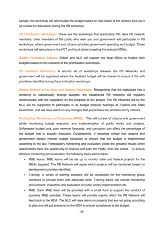 -26-
sample, the workshop will reformulate the budget based on real needs of the citizens and use it
as a basis for discussion during the PB workshop.
PB Prioritization Workshops: These are the workshops that practicalize PB. Here PB network
members, other members of the public who wish you and government will participate in PB
workshops, where government and citizens prioritise government spending and budget. These
workshops will take place in the FCT and focal states targeting the selected MDAs.
Budget Finalization Support: Oxfam and NLC will support the focal MDAs to finalise their
budgets based on the outcome of the prioritization workshops.
PB Validation Workshops: A second set of workshops between the PB Networks and
government will be organised where the finalised budget will be shared to ensure it fits with
prioritises identified during the prioritization workshops.
Budget Defence at the State and National Assemblies: Recognising that the legislature has a
tendency to substantially change budgets, the established PB networks will regularly
communicate with the legislature on the progress of the project. The PB networks led by the
NLC will be supported to participate in all budget defence hearings at Federal and State
Assembles, and will raise alarm on any changes that jeopardises the priorities set by citizens.
Participatory Monitoring and Evaluating (PM&E): This will consist of citizens and government
jointly monitoring budget execution and implementation of public works and projects.
Unforeseen budget cuts, poor revenue forecasts, and corruption can affect the percentage of
the budget that is actually executed. Consequently, it becomes critical that citizens and
government closely monitor budget execution to ensure that the budget is implemented
according to the law. Participatory monitoring and evaluation yields the greatest results when
stakeholders have the opportunity to discuss and plan the PM&E from the outset. To ensure
effective monitoring and evaluation, the following steps will be taken:
 M&E teams: M&E teams will be set up to monitor state and federal projects for the
MDAs targeted. The PB Network will agree which projects will be monitored based on
development priorities identified.
 Training: A series of training sessions will be conducted for the monitoring group
members to provide them with adequate skills. Training topics will include monitoring
procurement, inspection and evaluation of public works implementation etc.
 M&E: Each M&E team will be provided with a small fund to support the conduct of
quarterly M&E activities. These teams will provide reports which the PB Network will
feed back to the MDA. The NLC will raise alarm on projects that are not going according
to plan and will put pressure on the MDA to ensure compliance to the budget.
 