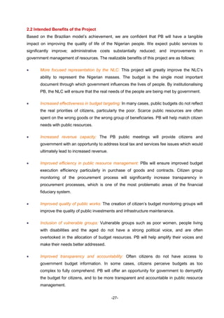 -27-
2.2 Intended Benefits of the Project
Based on the Brazilian model’s achievement, we are confident that PB will have a tangible
impact on improving the quality of life of the Nigerian people. We expect public services to
significantly improve; administrative costs substantially reduced; and improvements in
government management of resources. The realizable benefits of this project are as follows:
 More focused representation by the NLC: This project will greatly improve the NLC’s
ability to represent the Nigerian masses. The budget is the single most important
document through which government influences the lives of people. By institutionalising
PB, the NLC will ensure that the real needs of the people are being met by government.
 Increased effectiveness in budget targeting: In many cases, public budgets do not reflect
the real priorities of citizens, particularly the poor. Scarce public resources are often
spent on the wrong goods or the wrong group of beneficiaries. PB will help match citizen
needs with public resources.
 Increased revenue capacity: The PB public meetings will provide citizens and
government with an opportunity to address local tax and services fee issues which would
ultimately lead to increased revenue.
 Improved efficiency in public resource management: PBs will ensure improved budget
execution efficiency particularly in purchase of goods and contracts. Citizen group
monitoring of the procurement process will significantly increase transparency in
procurement processes, which is one of the most problematic areas of the financial
fiduciary system.
 Improved quality of public works: The creation of citizen’s budget monitoring groups will
improve the quality of public investments and infrastructure maintenance.
 Inclusion of vulnerable groups: Vulnerable groups such as poor women, people living
with disabilities and the aged do not have a strong political voice, and are often
overlooked in the allocation of budget resources. PB will help amplify their voices and
make their needs better addressed.
 Improved transparency and accountability: Often citizens do not have access to
government budget information. In some cases, citizens perceive budgets as too
complex to fully comprehend. PB will offer an opportunity for government to demystify
the budget for citizens, and to be more transparent and accountable in public resource
management.
 