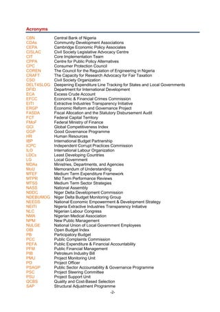 -2-
Acronyms
CBN Central Bank of Nigeria
CDAs Community Development Associations
CEPA Cambridge Economic Policy Associates
CISLAC Civil Society Legislative Advocacy Centre
CIT Core Implementation Team
CPPA Centre for Public Policy Alternatives
CPC Consumer Protection Council
COREN The Council for the Regulation of Engineering in Nigeria
CRAFT The Capacity for Research Advocacy for Fair Taxation
CSO Civil Society Organization
DELT4SLOG Deepening Expenditure Line Tracking for States and Local Governments
DFID Department for International Development
ECA Excess Crude Account
EFCC Economic & Financial Crimes Commission
EITI Extractive Industries Transparency Initiative
ERGP Economic Reform and Governance Project
FASDA Fiscal Allocation and the Statutory Disbursement Audit
FCT Federal Capital Territory
FMoF Federal Ministry of Finance
GCI Global Competitiveness Index
GGP Good Governance Programme
HR Human Resources
IBP International Budget Partnership
ICPC Independent Corrupt Practices Commission
ILO International Labour Organization
LDCs Least Developing Countries
LG Local Government
MDAs Ministries, Departments, and Agencies
MoU Memorandum of Understanding
MTEF Medium Term Expenditure Framework
MTPR Mid Term Performance Reviews
MTSS Medium Term Sector Strategies
NASS National Assembly
NDDC Niger Delta Development Commission
NDEBUMOG Niger Delta Budget Monitoring Group
NEEDS National Economic Empowerment & Development Strategy
NEITI Nigeria Extractive Industries Transparency Initiative
NLC Nigerian Labour Congress
NMA Nigerian Medical Association
NPM New Public Management
NULGE National Union of Local Government Employees
OBI Open Budget Index
PB Participatory Budget
PCC Public Complaints Commission
PEFA Public Expenditure & Financial Accountability
PFM Public Financial Management
PIB Petroleum Industry Bill
PMU Project Monitoring Unit
PO Project Officer
PSAGP Public Sector Accountability & Governance Programme
PSC Project Steering Committee
PSU Project Support Unit
QCBS Quality and Cost-Based Selection
SAP Structural Adjustment Programme
 