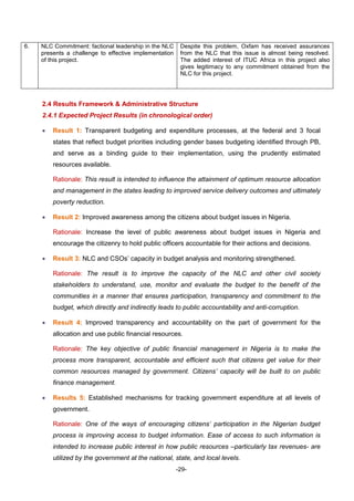 -29-
6. NLC Commitment: factional leadership in the NLC
presents a challenge to effective implementation
of this project.
Despite this problem, Oxfam has received assurances
from the NLC that this issue is almost being resolved.
The added interest of ITUC Africa in this project also
gives legitimacy to any commitment obtained from the
NLC for this project.
2.4 Results Framework & Administrative Structure
2.4.1 Expected Project Results (in chronological order)
 Result 1: Transparent budgeting and expenditure processes, at the federal and 3 focal
states that reflect budget priorities including gender bases budgeting identified through PB,
and serve as a binding guide to their implementation, using the prudently estimated
resources available.
Rationale: This result is intended to influence the attainment of optimum resource allocation
and management in the states leading to improved service delivery outcomes and ultimately
poverty reduction.
 Result 2: Improved awareness among the citizens about budget issues in Nigeria.
Rationale: Increase the level of public awareness about budget issues in Nigeria and
encourage the citizenry to hold public officers accountable for their actions and decisions.
 Result 3: NLC and CSOs’ capacity in budget analysis and monitoring strengthened.
Rationale: The result is to improve the capacity of the NLC and other civil society
stakeholders to understand, use, monitor and evaluate the budget to the benefit of the
communities in a manner that ensures participation, transparency and commitment to the
budget, which directly and indirectly leads to public accountability and anti-corruption.
 Result 4: Improved transparency and accountability on the part of government for the
allocation and use public financial resources.
Rationale: The key objective of public financial management in Nigeria is to make the
process more transparent, accountable and efficient such that citizens get value for their
common resources managed by government. Citizens’ capacity will be built to on public
finance management.
 Results 5: Established mechanisms for tracking government expenditure at all levels of
government.
Rationale: One of the ways of encouraging citizens’ participation in the Nigerian budget
process is improving access to budget information. Ease of access to such information is
intended to increase public interest in how public resources –particularly tax revenues- are
utilized by the government at the national, state, and local levels.
 