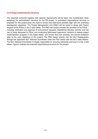 -31-
2.4.2 Project Administrative Structure
The expected outcomes together with capacity requirements will be taken into consideration when
designing the administration structure for the PB project. A centralized organizational structure is
proposed for this project given the need to ensure that state-level activities align with the overriding
development objectives. The Project Management Unit (PMU) will be based in Abuja with Project
Support Units (PSUs) in the 3 pilot states. The PMU will closely oversee the activities of the PSUs –
including verification and approval of procurement requests; establishing fiduciary controls over the
use of funds disbursed to PSUs; and conducting field-based supervision missions to assess project
implementation progress in the target states- and ensure that their activities and annual workplans
align to the main objectives of this project. The PMU liaises directly with the NLC Headquarters
through the appointed NLC National Coordinator while the PSU liaises with the NLC state officers.
The NLC National Coordinator is largely responsible for securing ownership and buy-in in the 3 pilot
states. Figure 2 outlines the proposed organizational structure for this project:
 