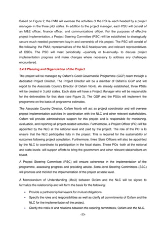 -33-
Based on Figure 2, the PMU will oversee the activities of the PSUs- each headed by a project
manager- in the three pilot states. In addition to the project manager, each PSU will consist of
an M&E officer, finance officer, and communications officer. For the purposes of effective
project implementation, a Project Steering Committee (PSC) will be established to strategically
secure much needed government buy-in and ownership of this project. The PSC will consist of
the following: the PMU; representatives of the NLC headquarters; and relevant representatives
of CSOs. The PSC will meet periodically –quarterly or bi-annually- to discuss project
implementation progress and make changes where necessary to address any challenges
encountered.
2.4.3 Planning and Organisation of the Project
The project will be managed by Oxfam’s Good Governance Programme (GGP) team through a
dedicated Project Director. The Project Director will be a member of Oxfam’s GGP and will
report to the Associate Country Director of Oxfam Novib. As already established, three PSUs
will be created in 3 pilot states. Each state will have a Project Manager who will be responsible
for the deliverables for that state (see Figure 2). The GGP and the PSUs will implement the
programme on the basis of programme estimates.
The Associate Country Director, Oxfam Novib will act as project coordinator and will oversee
project implementation activities in coordination with the NLC and other relevant stakeholders.
Oxfam will provide administrative support for this project and is responsible for monitoring,
evaluation, and reporting all project-related activities. Furthermore, a Project Officer (PO) will be
appointed by the NLC at the national level and paid by the project. The role of the PO is to
ensure that the NLC participates fully in the project. This is required for the sustainability of
outcomes following project completion. Furthermore, three State Officers will also be appointed
by the NLC to coordinate its participation in the focal states. These POs -both at the national
and state levels- will support efforts to bring the government and other relevant stakeholders on
board.
A Project Steering Committee (PSC) will ensure coherence in the implementation of the
programme, assessing progress and providing advice. State-level Steering Committees (SSC)
will promote and monitor the implementation of the project at state level.
A Memorandum of Understanding (MoU) between Oxfam and the NLC will be signed to
formalize the relationship and will form the basis for the following:
 Provide a partnership framework for mutual obligations.
 Specify the roles and responsibilities as well as clarify all commitments of Oxfam and the
NLC for the implementation of the project.
 Clarify the roles of and relations between the steering committees, Oxfam and the NLC.
 