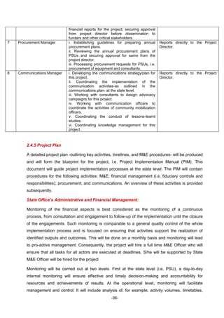 -36-
financial reports for the project; securing approval
from project director before dissemination to
funders and other critical stakeholders.
7 Procurement Manager i. Establishing guidelines for preparing annual
procurement plans.
ii. Reviewing the annual procurement plans of
PSUs and securing approval for same from the
project director.
iii. Processing procurement requests for PSUs, i.e.
procurement of equipment and consultants.
Reports directly to the Project
Director.
8 Communications Manager i. Developing the communications strategy/plan for
this project.
ii. Coordinating the implementation of the
communication activities-as outlined in the
communications plan- at the state level.
iii. Working with consultants to design advocacy
campaigns for this project.
iv. Working with communication officers to
coordinate the activities of community mobilization
officers.
v. Coordinating the conduct of lessons-learnt
studies.
vi. Coordinating knowledge management for this
project.
Reports directly to the Project
Director.
2.4.5 Project Plan
A detailed project plan -outlining key activities, timelines, and M&E procedures- will be produced
and will form the blueprint for the project, i.e. Project Implementation Manual (PIM). This
document will guide project implementation processes at the state level. The PIM will contain
procedures for the following activities: M&E; financial management (i.e. fiduciary controls and
responsibilities); procurement; and communications. An overview of these activities is provided
subsequently.
State Office’s Administrative and Financial Management:
Monitoring of the financial aspects is best considered as the monitoring of a continuous
process, from consultation and engagement to follow-up of the implementation until the closure
of the engagements. Such monitoring is comparable to a general quality control of the whole
implementation process and is focused on ensuring that activities support the realization of
identified outputs and outcomes. This will be done on a monthly basis and monitoring will lead
to pro-active management. Consequently, the project will hire a full time M&E Officer who will
ensure that all tasks for all actors are executed at deadlines. S/he will be supported by State
M&E Officer will be hired for the project
Monitoring will be carried out at two levels. First at the state level (i.e. PSU), a day-to-day
internal monitoring will ensure effective and timely decision-making and accountability for
resources and achievements of results. At the operational level, monitoring will facilitate
management and control. It will include analysis of, for example, activity volumes, timetables,
 