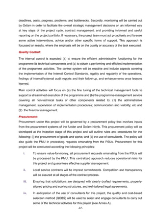 -37-
deadlines, costs, progress, problems, and bottlenecks. Secondly, monitoring will be carried out
by Oxfam in order to facilitate the overall strategic management decisions on an informed way
at key steps of the project cycle, contract management, and providing informed and useful
reporting on the project portfolio. If necessary, the project team must act proactively and foresee
some active interventions, advice and/or other specific forms of support. This approach is
focussed on results, where the emphasis will be on the quality or accuracy of the task executed.
Quality Control:
The internal control is expected (a) to ensure the efficient administrative functioning for the
programme its technical components and (b) to obtain a performing and efficient implementation
of the programme activities. The control system will be reactive and include aspects covering
the implementation of the Internal Control Standards, legality and regularity of the operations,
findings of internal/external audit reports and their follow-up, and enhancements once lessons
learned.
Main control activities will focus on (a) the fine tuning of the technical management tools to
support a streamlined execution of the programme and (b) the programme-management service
covering all non-technical tasks of other components related to: (1) the administrative
management, supervision of implementation procedures; communication and visibility; etc and
(2) the financial management.
Procurement:
Procurement under this project will be governed by a procurement policy that involves inputs
from the procurement systems of the funder and Oxfam Novib. This procurement policy will be
developed at the inception stage of this project and will outline rules and procedures for the
following: (i) the procurement of goods and works; and (ii) the use of consultants. The policy will
also guide the PMU in processing requests emanating from the PSUs. Procurement for this
project will be conducted according the following principles:
i. To ensure value-for-money, all procurement requests emanating from the PSUs will
be processed by the PMU. This centralized approach reduces operational risks for
this project and guarantees effective supplier management.
ii. Local service contracts will be imprest commitments. Competition and transparency
will be assured at all stages of the contract process.
iii. Ensuring that solicitations are designed with clearly drafted requirements, properly-
aligned pricing and scoring structures, and well-tailored legal agreements.
iv. In anticipation of the use of consultants for this project, the quality and cost-based
selection method (QCBS) will be used to select and engage consultants to carry out
some of the technical activities for this project (see Annex A).
 