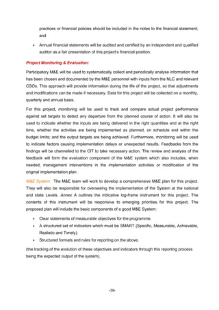 -39-
practices or financial policies should be included in the notes to the financial statement;
and
 Annual financial statements will be audited and certified by an independent and qualified
auditor as a fair presentation of this project’s financial position.
Project Monitoring & Evaluation:
Participatory M&E will be used to systematically collect and periodically analyse information that
has been chosen and documented by the M&E personnel with inputs from the NLC and relevant
CSOs. This approach will provide information during the life of the project, so that adjustments
and modifications can be made if necessary. Data for this project will be collected on a monthly,
quarterly and annual basis.
For this project, monitoring will be used to track and compare actual project performance
against set targets to detect any departure from the planned course of action. It will also be
used to indicate whether the inputs are being delivered in the right quantities and at the right
time, whether the activities are being implemented as planned, on schedule and within the
budget limits; and the output targets are being achieved. Furthermore, monitoring will be used
to indicate factors causing implementation delays or unexpected results. Feedbacks from the
findings will be channelled to the CIT to take necessary action. The review and analysis of the
feedback will form the evaluation component of the M&E system which also includes, when
needed, management interventions in the implementation activities or modification of the
original implementation plan.
M&E System: The M&E team will work to develop a comprehensive M&E plan for this project.
They will also be responsible for overseeing the implementation of the System at the national
and state Levels. Annex A outlines the indicative log-frame instrument for this project. The
contents of this instrument will be responsive to emerging priorities for this project. The
proposed plan will include the basic components of a good M&E System:
 Clear statements of measurable objectives for the programme.
 A structured set of indicators which must be SMART (Specific, Measurable, Achievable,
Realistic and Timely).
 Structured formats and rules for reporting on the above.
(the tracking of the evolution of these objectives and indicators through this reporting process
being the expected output of the system).
 