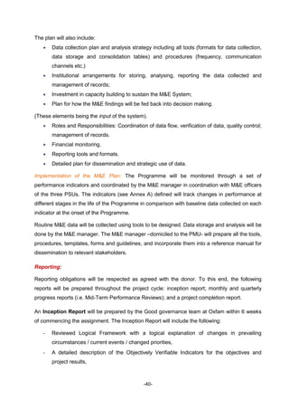 -40-
The plan will also include:
 Data collection plan and analysis strategy including all tools (formats for data collection,
data storage and consolidation tables) and procedures (frequency, communication
channels etc.)
 Institutional arrangements for storing, analysing, reporting the data collected and
management of records;
 Investment in capacity building to sustain the M&E System;
 Plan for how the M&E findings will be fed back into decision making.
(These elements being the input of the system).
 Roles and Responsibilities: Coordination of data flow, verification of data, quality control;
management of records.
 Financial monitoring.
 Reporting tools and formats.
 Detailed plan for dissemination and strategic use of data.
Implementation of the M&E Plan: The Programme will be monitored through a set of
performance indicators and coordinated by the M&E manager in coordination with M&E officers
of the three PSUs. The indicators (see Annex A) defined will track changes in performance at
different stages in the life of the Programme in comparison with baseline data collected on each
indicator at the onset of the Programme.
Routine M&E data will be collected using tools to be designed. Data storage and analysis will be
done by the M&E manager. The M&E manager –domiciled to the PMU- will prepare all the tools,
procedures, templates, forms and guidelines, and incorporate them into a reference manual for
dissemination to relevant stakeholders.
Reporting:
Reporting obligations will be respected as agreed with the donor. To this end, the following
reports will be prepared throughout the project cycle: inception report; monthly and quarterly
progress reports (i.e. Mid-Term Performance Reviews); and a project completion report.
An Inception Report will be prepared by the Good governance team at Oxfam within 6 weeks
of commencing the assignment. The Inception Report will include the following:
- Reviewed Logical Framework with a logical explanation of changes in prevailing
circumstances / current events / changed priorities,
- A detailed description of the Objectively Verifiable Indicators for the objectives and
project results,
 