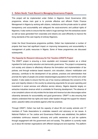 -42-
3. Oxfam Novib: Track Record in Managing Governance Projects
This project will be implemented under Oxfam in Nigeria’s Good Governance (GG)
programme, whose main goal is to promote effective and efficient Public Finance
Management in Nigeria by working with citizens, institutions and the private sector to uphold
transparency and accountability and safeguard the socio-economic and political rights of
Nigerians. It also works to ensure that the nation’s huge earnings from the extractives sector
as well as taxes generated from corporates and citizens are used efficiently to improve the
living standards of the vast majority of ordinary Nigerians.
Under the Good Governance programme portfolio, Oxfam has implemented a number of
projects that have had significant impact on improving transparency and accountability in
management of public resources in Nigeria. Some of these programmes are discussed
subsequently.
The Capacity for Research Advocacy for Fair Taxation (CRAFT) Project
The CRAFT project is ensuring a more equitable and increased taxation as a critical
ingredient for both poverty reduction and democratic governance. The project is empowering
civil society and citizens to effectively influence the formulation and implementation of tax
policies; and through evidence based research, civic education, citizens’ mobilization and
advocacy, contribute to the development of tax policies, practices and administration that
promote the rights of people and protect disadvantaged populations from harmful and unfair
taxation. It also seeks to ensure that the use of tax revenue addresses the concerns of the
poor and majority citizens in the country by advancing arguments for pro-poor spending and
investment in social services and effective service delivery. Nigeria depends largely on
extractive industries revenue which is unreliable for financing development. The absence of
a tax compliant culture not only erodes the tax base and revenue but also discourages active
citizenship demands for accountability and good governance. CRAFT is also ensuring that
citizens understand their tax rights and resist unfair taxation through the support for citizens’
action, peaceful rallies and protests against unfair tax practices.
Through CRAFT, Oxfam has built the capacity of about 68 civil society activists and 17
members of Trade Associations to undertake research and advocacy on tax issues. A
National Platform on Tax Justice and Governance Platform was established; the platform
undertakes continuous research, advocacy and public awareness on just tax systems
through engagement with the government and civil society. The platform is currently made
up of about 85 member organizations with different background and expertise. The platform
 