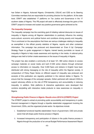 -43-
has Oxfam in Nigeria, Actionaid Nigeria, ChristainAid, CISLAC and CDD as its Steering
Committee members that are responsible for providing direction for the platform. At the state
level, CRAFT also established 17 platforms on Tax Justice and Governance in the 17
southern states of Nigeria. This PB project will seek to effectively leverage the gains of the
CRAFT project to increase and sustain any positive governance gains achieved so far.
The Inequality Campaign
The inequality campaign has the overriding goal of initiating national discourse on issues of
inequality in Nigeria among all Nigerian stakeholders to positively influence the existing
socio-cultural, economic and political factors and conditions driving poverty and inequality.
This is anchored on the assumptions that there are serious challenges relating to inequality
as exemplified in the official poverty statistics of Nigeria, reports and other contextual
information. The campaign has produced and disseminated an ‘Even It Up’ Campaign
Strategy Paper to guide engagement in Nigeria; trained twenty journalists on issues of
inequality in Nigeria to help create awareness and reporting in the media. A national policy
dialogue was held to further create awareness on the issues of inequality in Nigeria.
The project has also enabled a community of at least 121, 884 active citizens to access
campaign materials on social media and built 21,000 active citizens through enhanced
access to information on inequality. Over 5,000 flyers and stickers in English have been
distributed with strong messaging on the role of inequality within the Nigerian society. A
compendium of Policy Paper Series on different aspect of inequality was produced and
excerpts of this publication are regularly published in the national dailies in Nigeria. To
ensure that the message of the campaign spreads, Oxfam partnered with relevant CSOs to
support advocacy efforts on the role of PFM transparency and accountability in reducing
inequality. In addition, Web platforms & interactive applications were developed that
combine storytelling with interactive media products to raise awareness on inequality in
Nigeria.
Strengthening Public Finance in Nigeria- Results since 2013/14 (STREPF) Project
The STREPF project is aimed at promoting public accountability and transparency in public
financial management in Nigeria through a tripartite stakeholder engagement involving the
Government, CSOs, and the organized private sector. Its objectives include:
i. Established functional tripartite stakeholders’ forum of government, CSO and private
sector that will shape public finance process in Nigeria
ii. Increased transparency and participation of citizens in the public finance process in
Nigeria through the production of an annual Budget Performance Assessment Report
 
