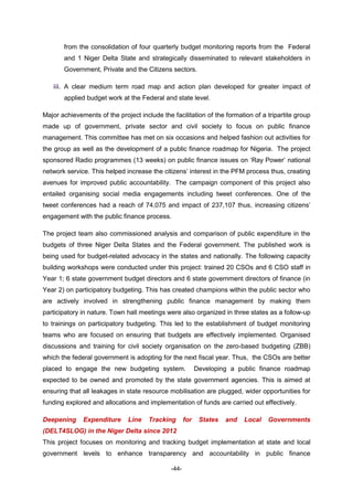 -44-
from the consolidation of four quarterly budget monitoring reports from the Federal
and 1 Niger Delta State and strategically disseminated to relevant stakeholders in
Government, Private and the Citizens sectors.
iii. A clear medium term road map and action plan developed for greater impact of
applied budget work at the Federal and state level.
Major achievements of the project include the facilitation of the formation of a tripartite group
made up of government, private sector and civil society to focus on public finance
management. This committee has met on six occasions and helped fashion out activities for
the group as well as the development of a public finance roadmap for Nigeria. The project
sponsored Radio programmes (13 weeks) on public finance issues on ‘Ray Power’ national
network service. This helped increase the citizens’ interest in the PFM process thus, creating
avenues for improved public accountability. The campaign component of this project also
entailed organising social media engagements including tweet conferences. One of the
tweet conferences had a reach of 74,075 and impact of 237,107 thus, increasing citizens’
engagement with the public finance process.
The project team also commissioned analysis and comparison of public expenditure in the
budgets of three Niger Delta States and the Federal government. The published work is
being used for budget-related advocacy in the states and nationally. The following capacity
building workshops were conducted under this project: trained 20 CSOs and 6 CSO staff in
Year 1; 6 state government budget directors and 6 state government directors of finance (in
Year 2) on participatory budgeting. This has created champions within the public sector who
are actively involved in strengthening public finance management by making them
participatory in nature. Town hall meetings were also organized in three states as a follow-up
to trainings on participatory budgeting. This led to the establishment of budget monitoring
teams who are focused on ensuring that budgets are effectively implemented. Organised
discussions and training for civil society organisation on the zero-based budgeting (ZBB)
which the federal government is adopting for the next fiscal year. Thus, the CSOs are better
placed to engage the new budgeting system. Developing a public finance roadmap
expected to be owned and promoted by the state government agencies. This is aimed at
ensuring that all leakages in state resource mobilisation are plugged, wider opportunities for
funding explored and allocations and implementation of funds are carried out effectively.
Deepening Expenditure Line Tracking for States and Local Governments
(DELT4SLOG) in the Niger Delta since 2012
This project focuses on monitoring and tracking budget implementation at state and local
government levels to enhance transparency and accountability in public finance
 