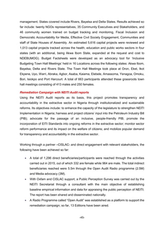 -45-
management. States covered include Rivers, Bayelsa and Delta States. Results achieved so
far include: twenty NGOs representatives, 35 Community Executives and Stakeholders, and
46 community women trained on budget tracking and monitoring, Fiscal Inclusion and
Democratic Accountability for Media, Effective Civil Society Engagement, Communities and
staff of State Houses of Assembly. An estimated 5,616 capital projects were reviewed and
1,013 capital projects tracked across the health, education and public works sectors in four
states (with an additional, being Akwa Ibom State, expanded at the request and cost to
NDEBUMOG). Budget Factsheets were developed as an advocacy tool for ‘Inclusive
Budgeting Town Hall Meetings’ held in 16 Locations across the following states: Akwa Ibom,
Bayelsa, Delta and Rivers State. The Town Hall Meetings took place at Oron, Eket, Ikot
Ekpene, Uyo, Warri, Abraka, Agbor, Asaba, Kaiama, Elebele, Amassoma, Yenagoa, Omoku,
Bori, Isiokpo and Port Harcourt. A total of 663 participants attended these grassroots town
hall meetings consisting of 413 males and 250 females.
Remediation Campaign with NEITI Audit reports
Using the NEITI Audit reports as its basis, this project promotes transparency and
accountability in the extractive sector in Nigeria through institutionalized and sustainable
reforms. Its objectives include: to enhance the capacity of the legislature to strengthen NEITI
Implementation in Nigeria; harness and project citizens’ input into the Petroleum Industry Bill
(PIB); advocate for the passage of an inclusive, people-friendly PIB; promote the
incorporation of EITI Standards into ongoing reforms in the extractive sector; monitor sector
reform performance and its impact on the welfare of citizens; and mobilize popular demand
for transparency and accountability in the extractive sector.
Working through a partner –CISLAC- and direct engagement with relevant stakeholders, the
following have been achieved so far:
 A total of 1,296 direct beneficiaries/participants were reached through the activities
carried out in 2015, out of which 332 are female while 964 are male. The total indirect
beneficiaries reached were 5.5m through the Open Audit Radio programme (2.5M)
and Media advocacy (3M).
 With Oxfam and CISLAC support, a Public Perception Survey was carried out by the
NEITI Secretariat through a consultant with the main objective of establishing
baseline empirical information and data for appraising the public perception of NEITI.
The report has been shared and disseminated nationally.
 A Radio Programme called “Open Audit” was established as a platform to support the
remediation campaign; so far, 13 Editions have been aired.
 
