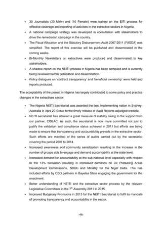 -46-
 30 Journalists (20 Male) and (10 Female) were trained on the EITI process for
effective coverage and reporting of activities in the extractive sectors in Nigeria.
 A national campaign strategy was developed in consultation with stakeholders to
drive the remediation campaign in the country.
 The Fiscal Allocation and the Statutory Disbursement Audit 2007-2011 (FASDA) was
simplified. The report of this exercise will be published and disseminated in the
coming weeks.
 Bi-Monthly Newsletters on extractives were produced and disseminated to key
stakeholders.
 A shadow report on the NEITI process in Nigeria has been compiled and is currently
being reviewed before publication and dissemination.
 Policy dialogues on ‘contract transparency’ and ‘beneficial ownership’ were held and
reports produced.
The acceptability of the project in Nigeria has largely contributed to some policy and practice
changes in the extractives sector:
 The Nigeria NEITI Secretariat was awarded the best implementing nation in Sydney-
Australia in April 2013 due to the timely release of Audit Reports adjudged credible.
 NEITI secretariat has attained a great measure of stability owing to the support from
our partner, CISLAC. As such, the secretariat is now more committed not just to
justify the validation and compliance status achieved in 2011 but efforts are being
made to ensure that transparency and accountability prevails in the extractive sector.
Such efforts are manifest of the series of audits carried out by the secretariat
covering the period 2007 to 2014.
 Increased awareness and community sensitization resulting in the increase in the
number of groups able to engage and demand accountability at the state level.
 Increased demand for accountability at the sub-national level especially with respect
to the 13% derivation resulting in increased demands on Oil Producing Areas
Development Commissions, NDDC and Ministry for the Niger Delta. This has
included efforts by CSO partners in Bayelsa State engaging the government for the
enactment.
 Better understanding of NEITI and the extractive sector process by the relevant
Legislative Committees in the 7th
Assembly 2011 to 2015.
 Improved Budgetary Provisions in 2013 for the NEITI Secretariat to fulfil its mandate
of promoting transparency and accountability in the sector.
 