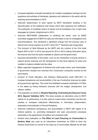 -47-
 Increased legislative oversight translating into multiple investigative hearings into the
operations and activities of individuals, operators and institutions in the sector with far
reaching recommendations in 2014.
 Improved dissemination of audit reports by NEITI Secretariat resulting in the
discontinuation of the traditional road shows which were expensive but ineffective.
The publication of simplified version of reports and its translations into 3 major local
languages for citizens’ enlightenment in 2013.
 Improved NEITI-NASS collaboration in sanitizing the sector, such as NASS
committee engagement of NEITI for data and information to aid its investigations and
recommendations. This represents a significant change from the previous case of
distrust and mutual suspicion as at 2011 when the 7th
Assembly was inaugurated.
 The Inclusion of Solid Minerals by the NEITI with the conduct of the First Audit
Report 2007 to 2011 in 2012 and second for 2012 in 2013 making information about
the revenue loss from the sector available to citizens and the government.
 Improved administration of the sector, such as the introduction of buying centres to
capture elusive revenues and the development of new fiscal regimes for taxes and
royalties to replace outdated and low rates.
 Better organized engagement of artisanal and small scale miners, and maximization
of government receipts and revenues from construction companies covered by the
audit reports.
 Conduct of Fiscal Allocation and Statutory Disbursement Audit 2007-2011 to
increase transparency and accountability in the use of extractive revenues by states
and government agencies. This result has facilitated increased mobilization of CSOs
in the states by linking extractive revenues with the budget, development, and
citizens’ welfare.
 The publication of a book on Shadow Reporting: Confronting the Resource Curse
2012, Beyond Validation 2013. This book provides an alternative voice to NEITI
reports on its performance. It is also used as a peer-review mechanism and this has
resulted in increased institutional effectiveness in information dissemination,
preparation and publication of Annual Workplans.
 Improved institutional transparency and accountability in NEITI with regard to its
internal systems, i.e. promoting transparent and open procurement processes
particularly in the appointment of Auditors and competent staff.
 Another book publication on The Effect of Lead Poisoning on Communities in
Zamfara State was used as an intervention mechanism by CSOs to force the
Federal Government to commit to the clean-up of communities affected by the lead
 