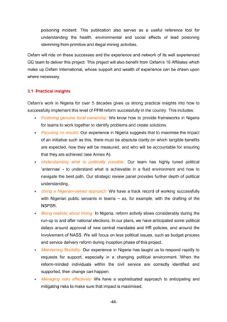 -48-
poisoning incident. This publication also serves as a useful reference tool for
understanding the health, environmental and social effects of lead poisoning
stemming from primitive and illegal mining activities.
Oxfam will ride on these successes and the experience and network of its well experienced
GG team to deliver this project. This project will also benefit from Oxfam’s 19 Affiliates which
make up Oxfam International, whose support and wealth of experience can be drawn upon
where necessary.
3.1 Practical insights
Oxfam’s work in Nigeria for over 5 decades gives us strong practical insights into how to
successfully implement this level of PFM reform successfully in the country. This includes:
 Fostering genuine local ownership: We know how to provide frameworks in Nigeria
for teams to work together to identify problems and create solutions.
 Focusing on results: Our experience in Nigeria suggests that to maximise the impact
of an initiative such as this, there must be absolute clarity on which tangible benefits
are expected, how they will be measured, and who will be accountable for ensuring
that they are achieved (see Annex A).
 Understanding what is politically possible: Our team has highly tuned political
‘antennae’ - to understand what is achievable in a fluid environment and how to
navigate the best path. Our strategic review panel provides further depth of political
understanding.
 Using a Nigerian-owned approach: We have a track record of working successfully
with Nigerian public servants in teams – as, for example, with the drafting of the
NSPSR.
 Being realistic about timing: In Nigeria, reform activity slows considerably during the
run-up to and after national elections. In our plans, we have anticipated some political
delays around approval of new central mandates and HR policies, and around the
involvement of NASS. We will focus on less political issues, such as budget process
and service delivery reform during inception phase of this project.
 Maintaining flexibility: Our experience in Nigeria has taught us to respond rapidly to
requests for support, especially in a changing political environment. When the
reform-minded individuals within the civil service are correctly identified and
supported, then change can happen.
 Managing risks effectively: We have a sophisticated approach to anticipating and
mitigating risks to make sure that impact is maximised.
 