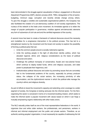 -50-
been demonstrated in the struggle against casualization of labour, engagement on Structural
Adjustment Programmes (SAP), election process (ACE, TMG), deregulation of the oil sector,
budgeting, minimum wage, corruption and recently climate change among others.
To give this struggle a credible and sustainable organisational platform, the Congress has
also facilitated the creation of a pro-democracy coalition of civil society organisations. The
nucleus of the network is the trade union movement. Its immediate agenda is to widen the
margin of popular participation in governance, mobilize against anti-democratic elements
any form of subversion of civil rule and end the ramified regression of the country.
A second move has been to create a framework of national discourse around the necessity
and modalities for a progressive intervention in the political process. This has led to a
strengthened resolve by the movement and the broad civil society to explore the possibility
of forming a political party that can:
 Unite the common people around a socially redemptive agenda;
 Unite the working people in the light of elite-driven identity politics, which has
elevated regional, ethnic and religious considerations as the basis of political
discourse and action;
 Challenge the political monopoly of conservative, feudal and neo-colonial forces
which continue to deploy looted funds, ethnic and religious caucuses, and state
power to perpetuate their hegemony; and
 Institutionalize political discourse and action by promoting issues that are concretely
tied to the fundamental problems of the country, especially its primary producer
status, the collapse of the social sectors, the increasing primitivity of elite
accumulation, and the dysfunctional manner in which the political elite manage the
country’s ethnic and religious diversity.
As part of efforts to boost the movement's capacity and extending union coverage to a wider
segment of society, the Congress is looking seriously into the informal sector. For the NLC,
organising this sector is conceived in terms of a movement-building mission, which seeks to
make the informal sector a popular movement with values based on which it can forge a
mutually empowering organic relationship with other trade unions.
The NLC naturally prides itself as one of the most representative federations in the world. It
organizes blue and white collar workers, the professionals, and pensioners, workers in
informal and informal employment and the public and private sectors. Therefore, as an
authentic working peoples' organization, it must necessarily be capable of addressing the full
 