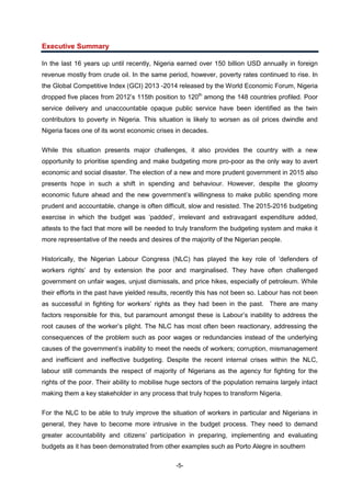 -5-
Executive Summary
In the last 16 years up until recently, Nigeria earned over 150 billion USD annually in foreign
revenue mostly from crude oil. In the same period, however, poverty rates continued to rise. In
the Global Competitive Index (GCI) 2013 -2014 released by the World Economic Forum, Nigeria
dropped five places from 2012’s 115th position to 120th
among the 148 countries profiled. Poor
service delivery and unaccountable opaque public service have been identified as the twin
contributors to poverty in Nigeria. This situation is likely to worsen as oil prices dwindle and
Nigeria faces one of its worst economic crises in decades.
While this situation presents major challenges, it also provides the country with a new
opportunity to prioritise spending and make budgeting more pro-poor as the only way to avert
economic and social disaster. The election of a new and more prudent government in 2015 also
presents hope in such a shift in spending and behaviour. However, despite the gloomy
economic future ahead and the new government’s willingness to make public spending more
prudent and accountable, change is often difficult, slow and resisted. The 2015-2016 budgeting
exercise in which the budget was ‘padded’, irrelevant and extravagant expenditure added,
attests to the fact that more will be needed to truly transform the budgeting system and make it
more representative of the needs and desires of the majority of the Nigerian people.
Historically, the Nigerian Labour Congress (NLC) has played the key role of ‘defenders of
workers rights’ and by extension the poor and marginalised. They have often challenged
government on unfair wages, unjust dismissals, and price hikes, especially of petroleum. While
their efforts in the past have yielded results, recently this has not been so. Labour has not been
as successful in fighting for workers’ rights as they had been in the past. There are many
factors responsible for this, but paramount amongst these is Labour’s inability to address the
root causes of the worker’s plight. The NLC has most often been reactionary, addressing the
consequences of the problem such as poor wages or redundancies instead of the underlying
causes of the government’s inability to meet the needs of workers; corruption, mismanagement
and inefficient and ineffective budgeting. Despite the recent internal crises within the NLC,
labour still commands the respect of majority of Nigerians as the agency for fighting for the
rights of the poor. Their ability to mobilise huge sectors of the population remains largely intact
making them a key stakeholder in any process that truly hopes to transform Nigeria.
For the NLC to be able to truly improve the situation of workers in particular and Nigerians in
general, they have to become more intrusive in the budget process. They need to demand
greater accountability and citizens’ participation in preparing, implementing and evaluating
budgets as it has been demonstrated from other examples such as Porto Alegre in southern
 