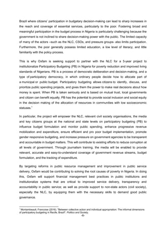 -6-
Brazil where citizens’ participation in budgetary decision-making can lead to sharp increases in
the reach and coverage of essential services, particularly to the poor. Fostering broad and
meaningful participation in the budget process in Nigeria is particularly challenging because the
government is not inclined to share decision-making power with the public. The limited capacity
of many of the actors –such as the NLC, CSOs, and pressure groups- also limits participation.
Furthermore, the poor generally possess limited education, a low level of literacy, and little
familiarity with the policy process.
This is why Oxfam is seeking support to partner with the NLC for a 5-year project to
institutionalize Participatory Budgeting (PB) in Nigeria for poverty reduction and improved living
standards of Nigerians. PB is a process of democratic deliberation and decision-making, and a
type of participatory democracy, in which ordinary people decide how to allocate part of
a municipal or public budget. Participatory budgeting allows citizens to identify, discuss, and
prioritize public spending projects, and gives them the power to make real decisions about how
money is spent. When PB is taken seriously and is based on mutual trust, local governments
and citizen can benefit equally. PB has the potential to provide social inclusion and social equity
in the decision making of the allocation of resources in communities with low socioeconomic
statuses.1
In particular, the project will empower the NLC, relevant civil society organisations, the media
and key citizens groups at the national and state levels on participatory budgeting (PB) to
influence budget formulation and monitor public spending, enhance progressive revenue
mobilization and expenditure, ensure efficient and pro poor budget implementation, promote
gender responsive budgeting, and increase pressure on government agencies to be transparent
and accountable in budget matters. This will contribute to existing efforts to reduce corruption at
all levels of government. Through journalism training, the media will be enabled to provide
relevant, accurate and easy-to-understand coverage of government revenue streams, budget
formulation, and the tracking of expenditure.
By targeting reforms in public resource management and improvement in public service
delivery, Oxfam would be contributing to solving the root causes of poverty in Nigeria. In doing
this, Oxfam will support financial management best practices in public institutions and
institutionalize systems that are critical to improved service delivery, transparency and
accountability in public service; as well as provide support to non-state actors (civil society),
especially the NLC, by equipping them with the necessary skills to demand good public
governance.
1
Montambeault, Francoise (2016). "Between collective action and individual appropriation: The informal dimensions
of participatory budgeting in Recife, Brazil". Politics and Society.
 